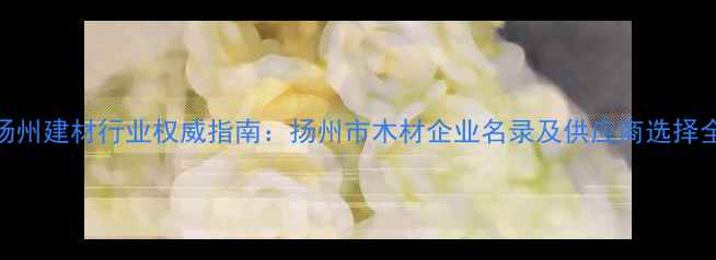图片 扬州建材行业权威指南：扬州市木材企业名录及供应商选择全