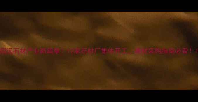 图片 招远石材产业新篇章！12家石材厂集体开工，建材采购指南必看！1