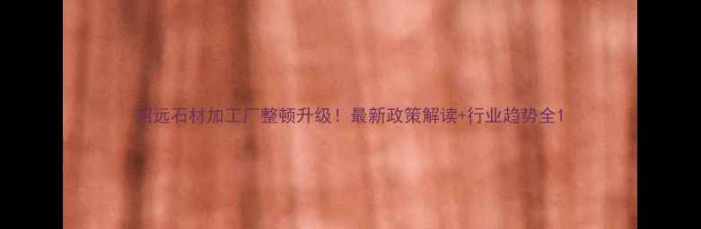 图片 招远石材加工厂整顿升级！最新政策解读+行业趋势全1