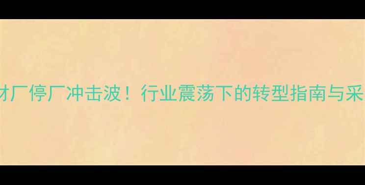 图片 新县沙窝石材厂停厂冲击波！行业震荡下的转型指南与采购避坑攻略1