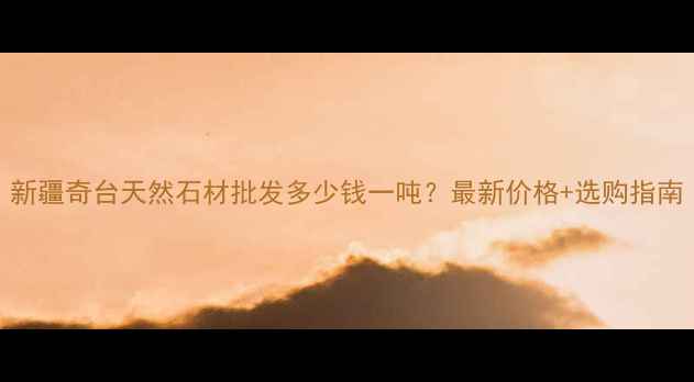图片 新疆奇台天然石材批发多少钱一吨？最新价格+选购指南
