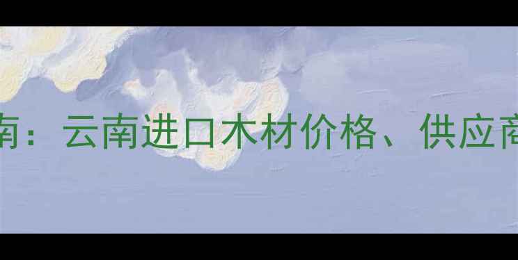 图片 昆明进口木材批发采购指南：云南进口木材价格、供应商推荐及市场趋势（最新）