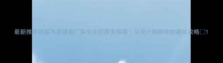 图片 最新推荐防腐木屋建造厂家全流程服务指南｜从设计到验收的避坑攻略🏡1