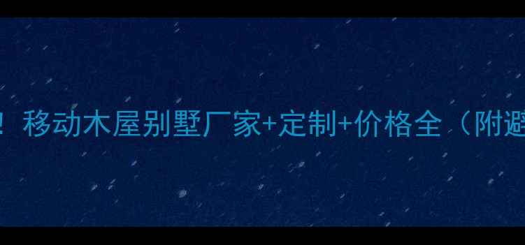 图片 最新推荐！移动木屋别墅厂家+定制+价格全（附避坑指南）