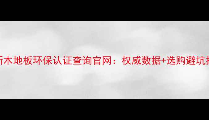 图片 最新木地板环保认证查询官网：权威数据+选购避坑指南
