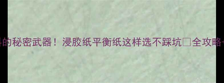 图片 木地板辅料的秘密武器！浸胶纸平衡纸这样选不踩坑🔥全攻略+品牌测评1