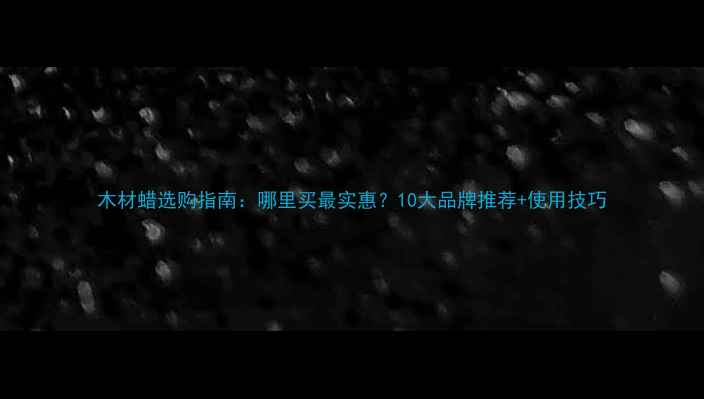 图片 木材蜡选购指南：哪里买最实惠？10大品牌推荐+使用技巧