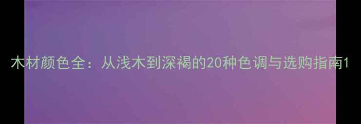 图片 木材颜色全：从浅木到深褐的20种色调与选购指南1