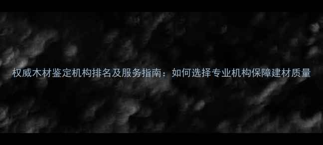 图片 权威木材鉴定机构排名及服务指南：如何选择专业机构保障建材质量