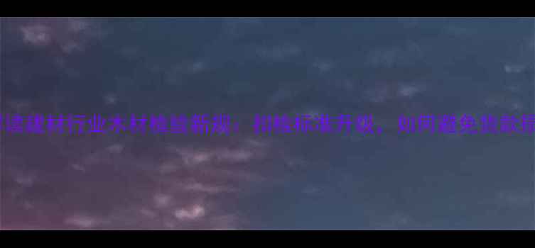 图片 权威解读建材行业木材检验新规：扣检标准升级，如何避免货款损失？1