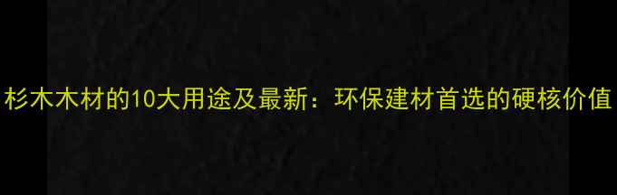 图片 杉木木材的10大用途及最新：环保建材首选的硬核价值
