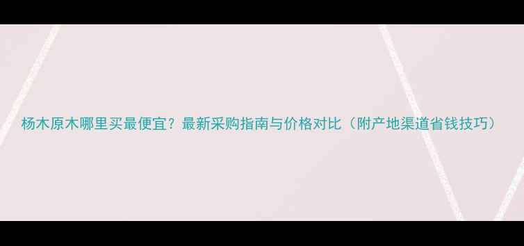 图片 杨木原木哪里买最便宜？最新采购指南与价格对比（附产地渠道省钱技巧）