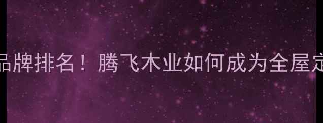 图片 板材十大品牌排名！腾飞木业如何成为全屋定制首选？