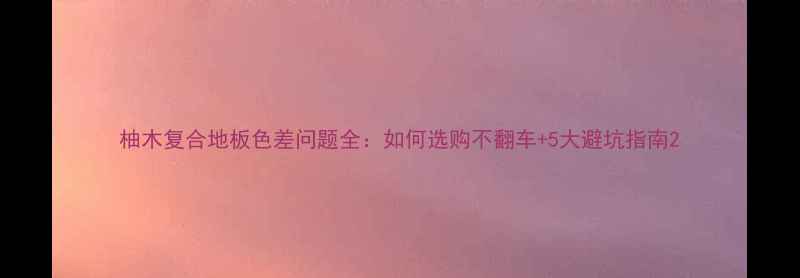 图片 柚木复合地板色差问题全：如何选购不翻车+5大避坑指南2