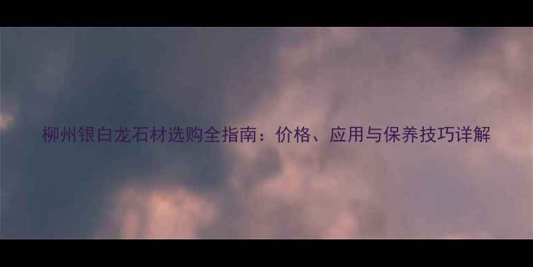 图片 柳州银白龙石材选购全指南：价格、应用与保养技巧详解
