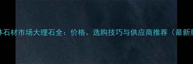 图片 桂林石材市场大理石全：价格、选购技巧与供应商推荐（最新版）