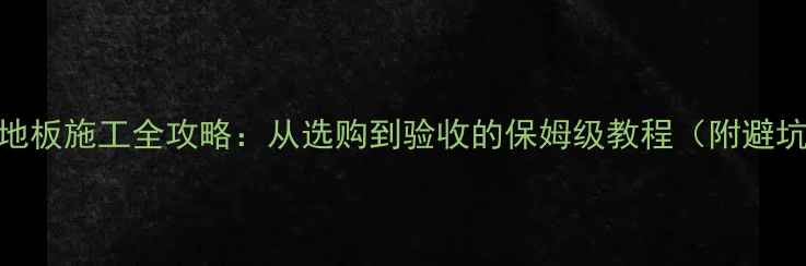 图片 樟子松地板施工全攻略：从选购到验收的保姆级教程（附避坑指南）
