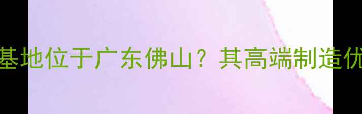 图片 欧派地板生产基地位于广东佛山？其高端制造优势与选购指南