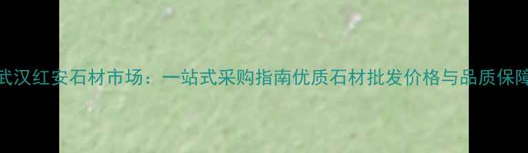 图片 武汉红安石材市场：一站式采购指南优质石材批发价格与品质保障
