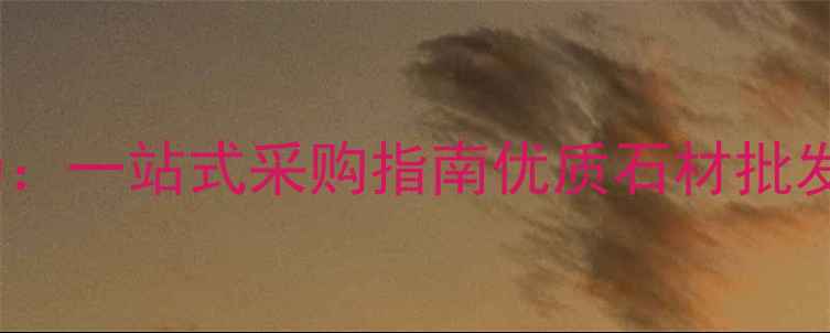 图片 武汉红安石材市场：一站式采购指南优质石材批发价格与品质保障1
