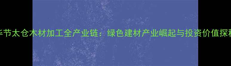 图片 毕节太仓木材加工全产业链：绿色建材产业崛起与投资价值探秘