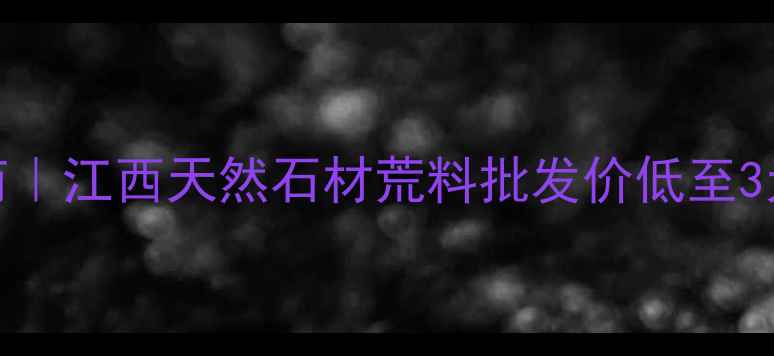 图片 江西石材荒料供应商｜江西天然石材荒料批发价低至3元吨！源头直供指南