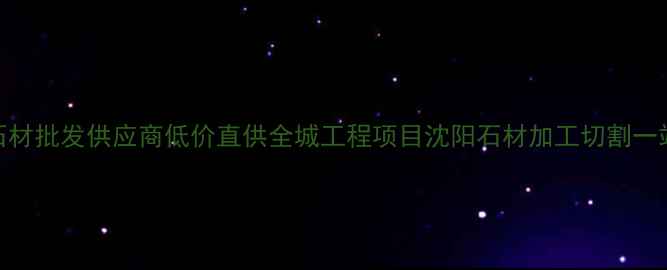图片 沈阳优质石材批发供应商低价直供全城工程项目沈阳石材加工切割一站式服务_1
