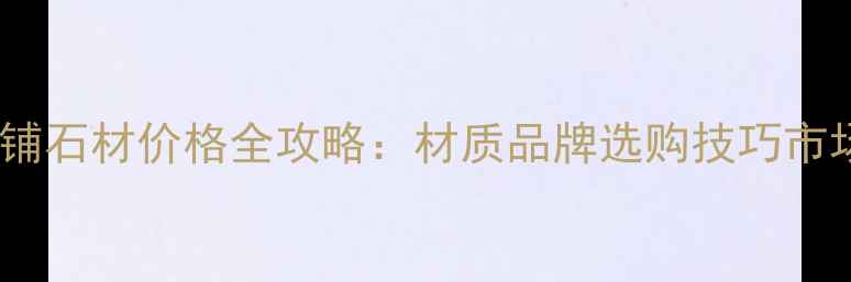 图片 河南地铺石材价格全攻略：材质品牌选购技巧市场趋势1