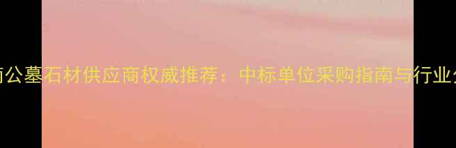 图片 济南公墓石材供应商权威推荐：中标单位采购指南与行业分析