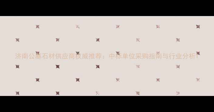 图片 济南公墓石材供应商权威推荐：中标单位采购指南与行业分析1