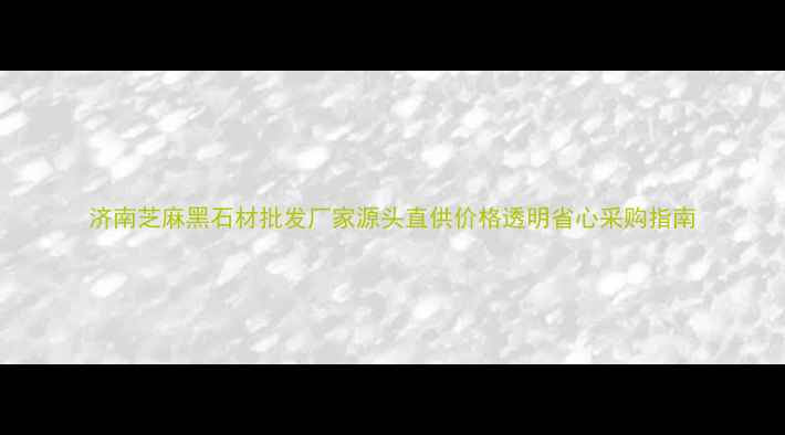 图片 济南芝麻黑石材批发厂家源头直供价格透明省心采购指南