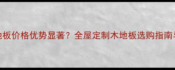 图片 浙江三沙木地板价格优势显著？全屋定制木地板选购指南与环保认证全