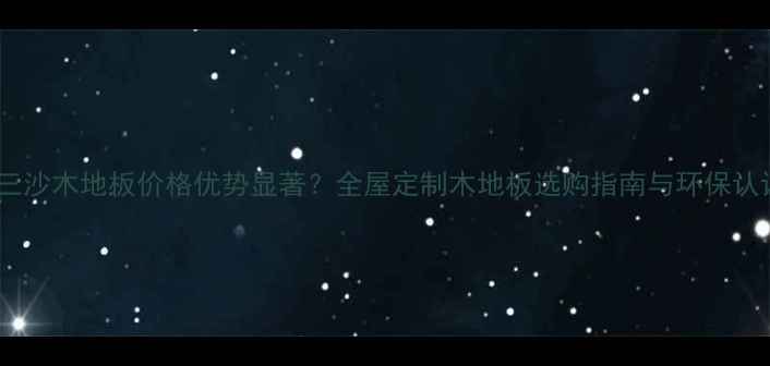 图片 浙江三沙木地板价格优势显著？全屋定制木地板选购指南与环保认证全1