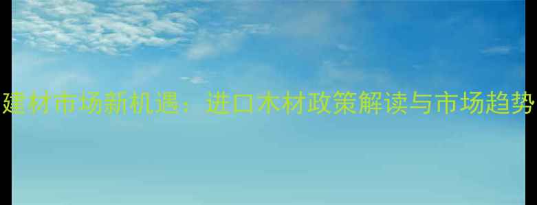 图片 海南建材市场新机遇：进口木材政策解读与市场趋势分析