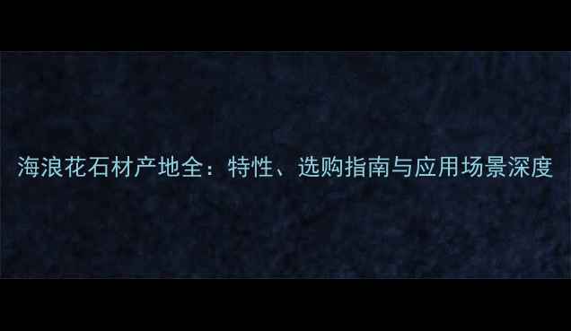 图片 海浪花石材产地全：特性、选购指南与应用场景深度
