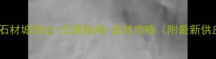 图片 湖北大石代石材城地址+交通指南+选材攻略（附最新供应商名录）1