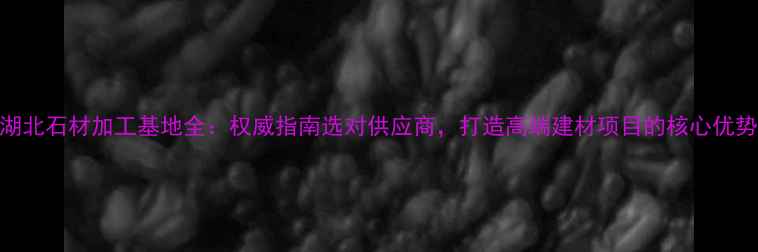 图片 湖北石材加工基地全：权威指南选对供应商，打造高端建材项目的核心优势