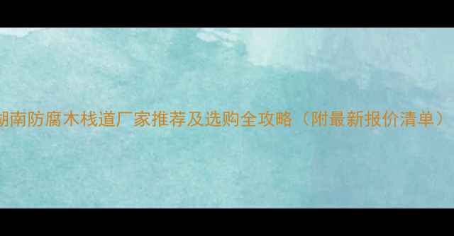 图片 湖南防腐木栈道厂家推荐及选购全攻略（附最新报价清单）1