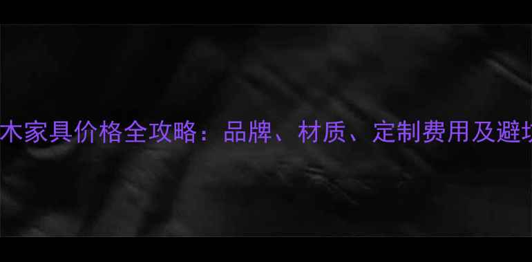 图片 焦作实木家具价格全攻略：品牌、材质、定制费用及避坑指南1