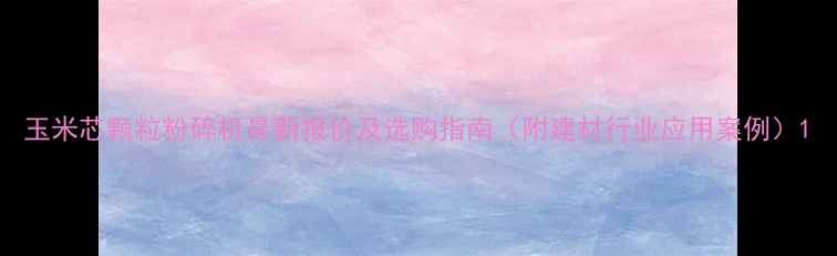 图片 玉米芯颗粒粉碎机最新报价及选购指南（附建材行业应用案例）1