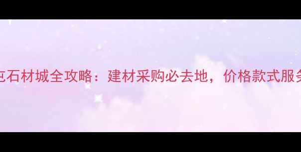 图片 王家屯石材城全攻略：建材采购必去地，价格款式服务全！