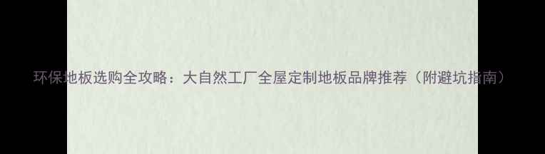 图片 环保地板选购全攻略：大自然工厂全屋定制地板品牌推荐（附避坑指南）
