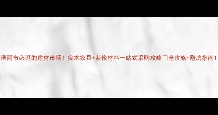 图片 瑞丽市必逛的建材市场！实木家具+装修材料一站式采购攻略🌟全攻略+避坑指南1