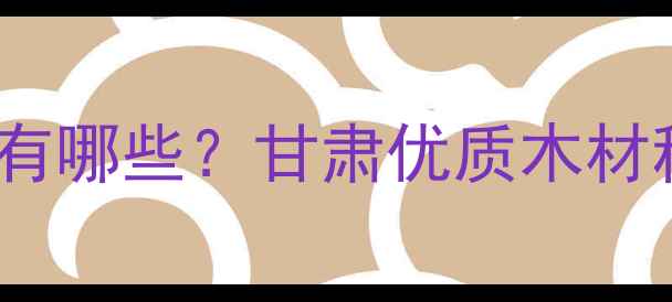 图片 甘肃特产木材有哪些？甘肃优质木材种类及用途全1
