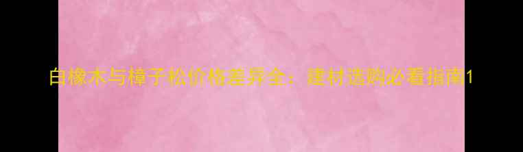 图片 白橡木与樟子松价格差异全：建材选购必看指南1
