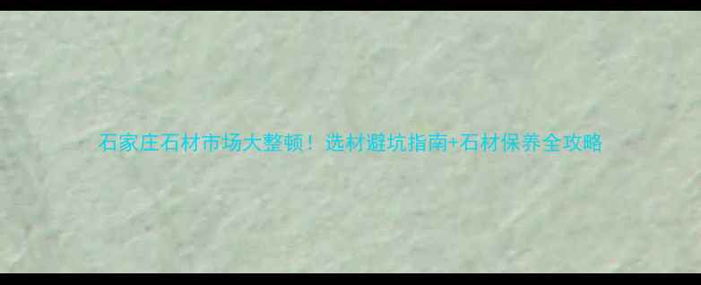 图片 石家庄石材市场大整顿！选材避坑指南+石材保养全攻略