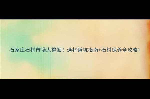 图片 石家庄石材市场大整顿！选材避坑指南+石材保养全攻略1