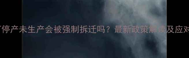 图片 石材厂停产未生产会被强制拆迁吗？最新政策解读及应对指南1