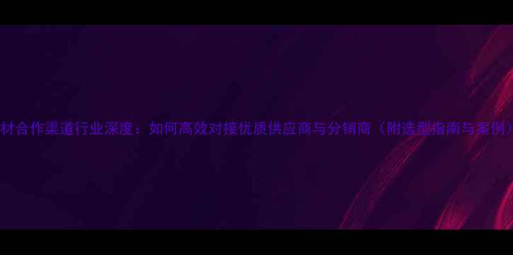 图片 石材合作渠道行业深度：如何高效对接优质供应商与分销商（附选型指南与案例）1