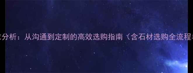 图片 石材客户需求分析：从沟通到定制的高效选购指南（含石材选购全流程与避坑要点）